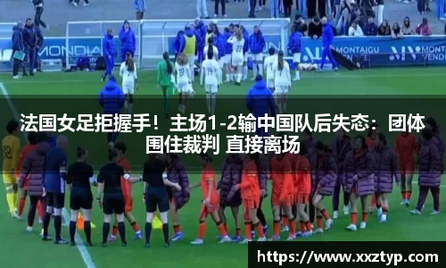 法国女足拒握手！主场1-2输中国队后失态：团体围住裁判 直接离场